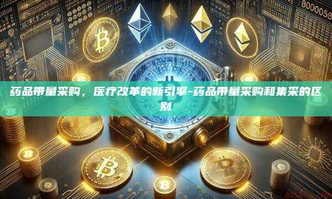 药品带量采购，医疗改革的新引擎-药品带量采购和集采的区别-第1张图片-欧易电脑下载